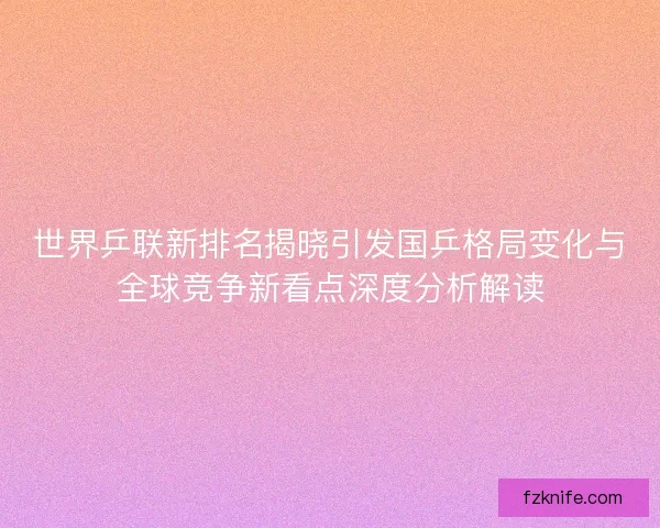 世界乒联新排名揭晓引发国乒格局变化与全球竞争新看点深度分析解读