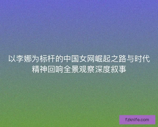 以李娜为标杆的中国女网崛起之路与时代精神回响全景观察深度叙事