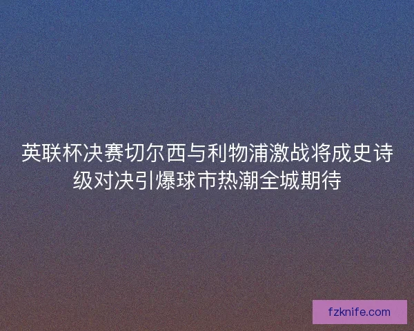 英联杯决赛切尔西与利物浦激战将成史诗级对决引爆球市热潮全城期待