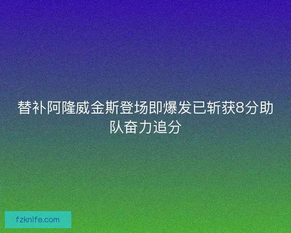 替补阿隆威金斯登场即爆发已斩获8分助队奋力追分 替补阿隆威金斯登场即爆发已斩获8分助队奋力追分