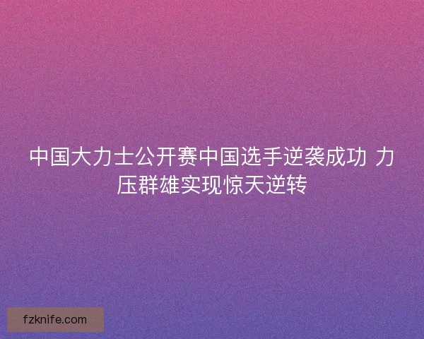 中国大力士公开赛中国选手逆袭成功 力压群雄实现惊天逆转