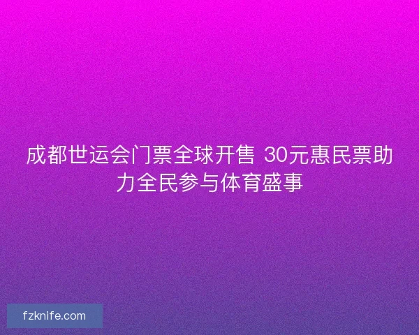 成都世运会门票全球开售 30元惠民票助力全民参与体育盛事