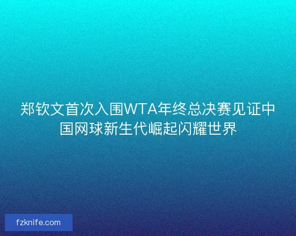 郑钦文首次入围WTA年终总决赛见证中国网球新生代崛起闪耀世界
