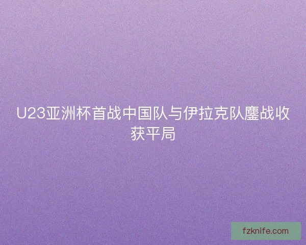 U23亚洲杯首战中国队与伊拉克队鏖战收获平局