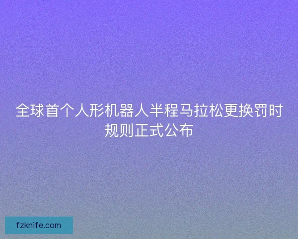全球首个人形机器人半程马拉松更换罚时规则正式公布