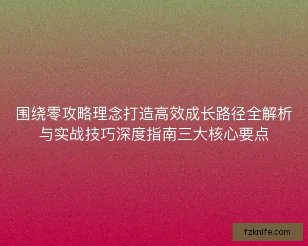 围绕零攻略理念打造高效成长路径全解析与实战技巧深度指南三大核心要点