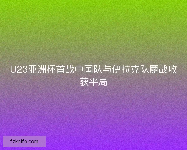 U23亚洲杯首战中国队与伊拉克队鏖战收获平局