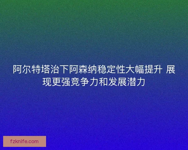 阿尔特塔治下阿森纳稳定性大幅提升 展现更强竞争力和发展潜力