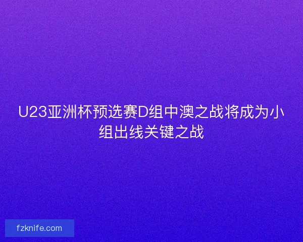 U23亚洲杯预选赛D组中澳之战将成为小组出线关键之战