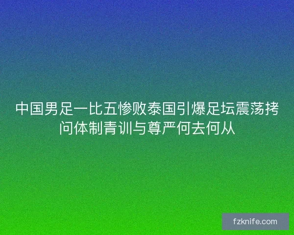 中国男足一比五惨败泰国引爆足坛震荡拷问体制青训与尊严何去何从