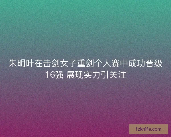 朱明叶在击剑女子重剑个人赛中成功晋级16强 展现实力引关注