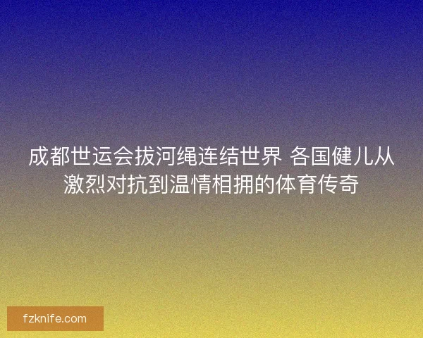 成都世运会拔河绳连结世界 各国健儿从激烈对抗到温情相拥的体育传奇